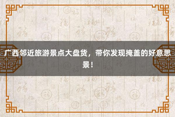 广西邻近旅游景点大盘货，带你发现掩盖的好意思景！