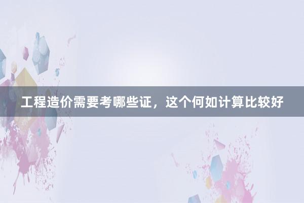 工程造价需要考哪些证，这个何如计算比较好