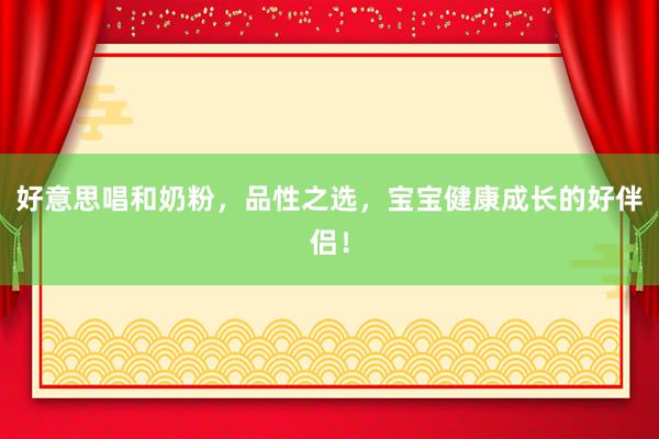 好意思唱和奶粉，品性之选，宝宝健康成长的好伴侣！