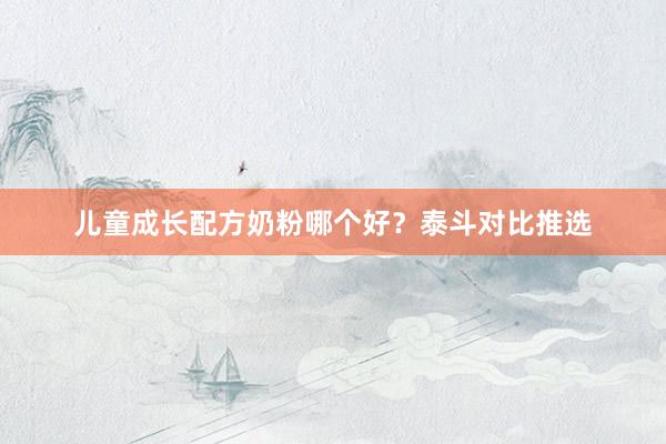 儿童成长配方奶粉哪个好？泰斗对比推选