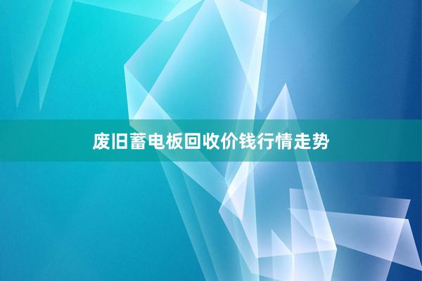 废旧蓄电板回收价钱行情走势