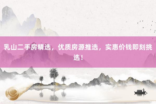 乳山二手房精选，优质房源推选，实惠价钱即刻挑选！