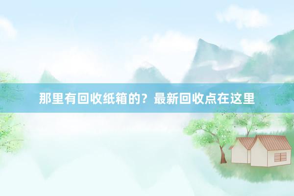那里有回收纸箱的？最新回收点在这里