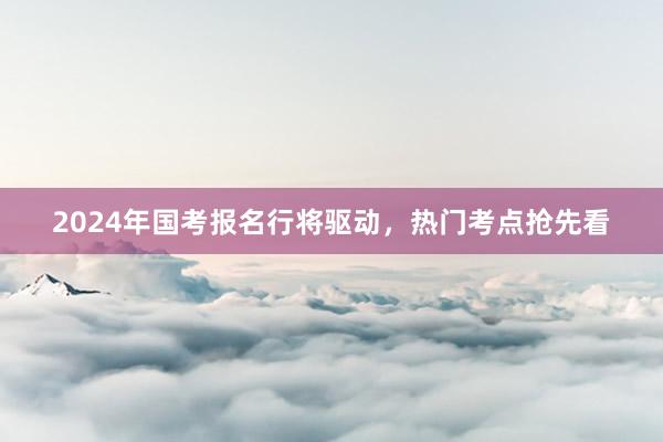 2024年国考报名行将驱动，热门考点抢先看
