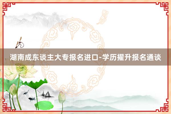 湖南成东谈主大专报名进口-学历擢升报名通谈