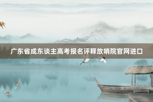 广东省成东谈主高考报名评释放哨院官网进口
