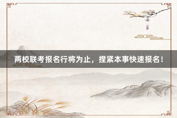 两校联考报名行将为止，捏紧本事快速报名！