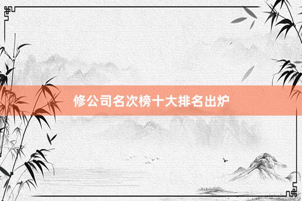 修公司名次榜十大排名出炉